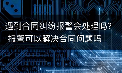 遇到合同纠纷报警会处理吗？ 报警可以解决合同问题吗