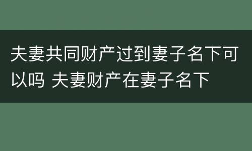 夫妻共同财产过到妻子名下可以吗 夫妻财产在妻子名下
