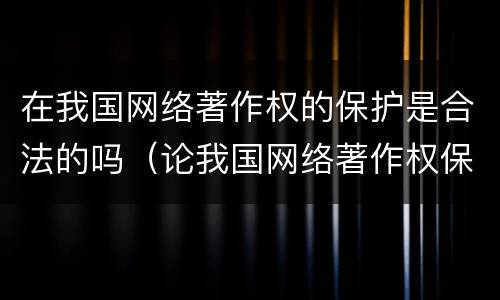 在我国网络著作权的保护是合法的吗（论我国网络著作权保护）