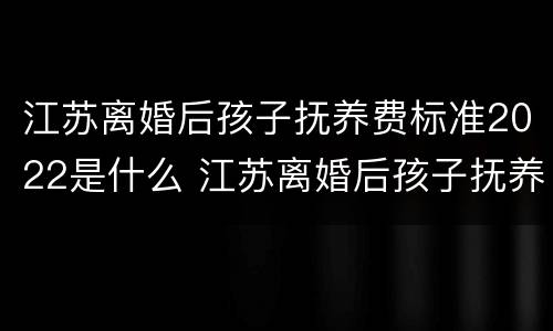 江苏离婚后孩子抚养费标准2022是什么 江苏离婚后孩子抚养费标准2021年