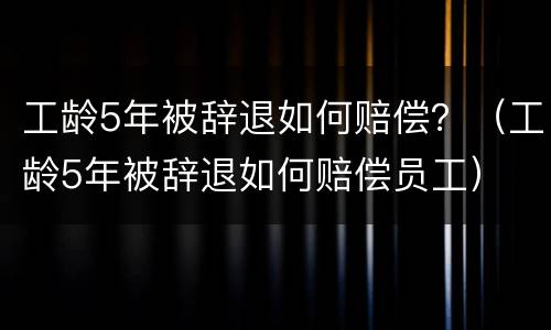 工龄5年被辞退如何赔偿？（工龄5年被辞退如何赔偿员工）