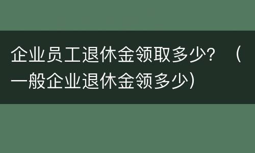 企业员工退休金领取多少？（一般企业退休金领多少）
