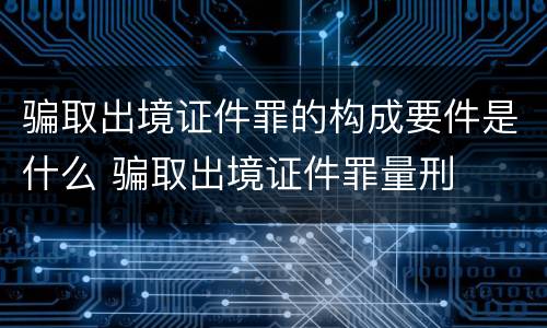 骗取出境证件罪的构成要件是什么 骗取出境证件罪量刑