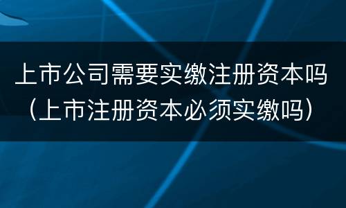 上市公司需要实缴注册资本吗（上市注册资本必须实缴吗）