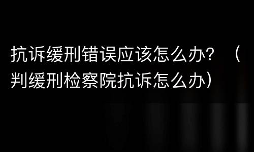 抗诉缓刑错误应该怎么办？（判缓刑检察院抗诉怎么办）