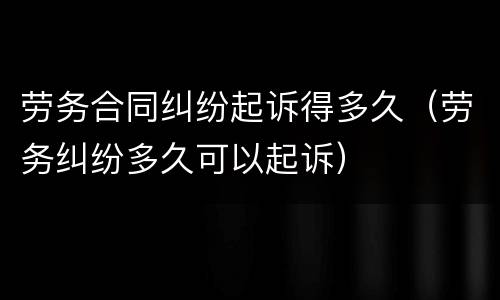 劳务合同纠纷起诉得多久（劳务纠纷多久可以起诉）