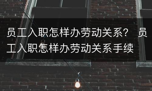 员工入职怎样办劳动关系？ 员工入职怎样办劳动关系手续