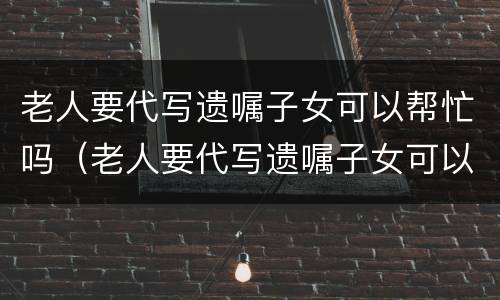 老人要代写遗嘱子女可以帮忙吗（老人要代写遗嘱子女可以帮忙吗合法吗）