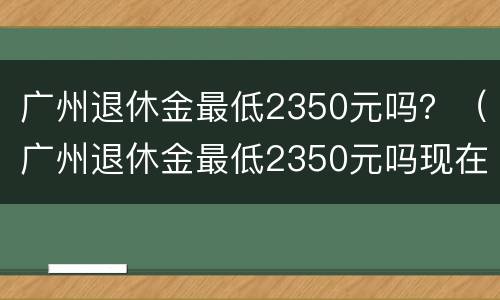 广州退休金最低2350元吗？（广州退休金最低2350元吗现在）