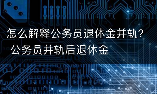 怎么解释公务员退休金并轨？ 公务员并轨后退休金