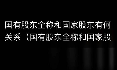 国有股东全称和国家股东有何关系（国有股东全称和国家股东有何关系吗）