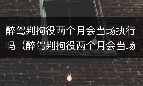 醉驾判拘役两个月会当场执行吗（醉驾判拘役两个月会当场执行吗）