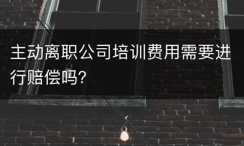 主动离职公司培训费用需要进行赔偿吗？