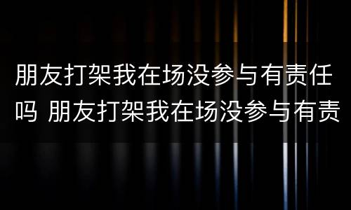 朋友打架我在场没参与有责任吗 朋友打架我在场没参与有责任吗怎么处理