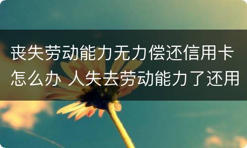 丧失劳动能力无力偿还信用卡怎么办 人失去劳动能力了还用还信用卡吗?