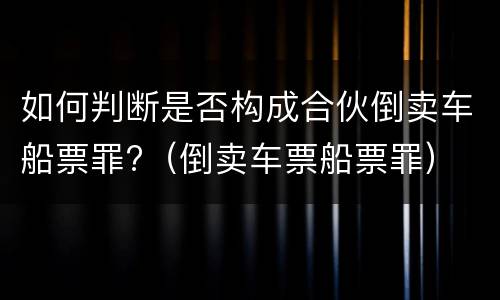 如何判断是否构成合伙倒卖车船票罪?（倒卖车票船票罪）