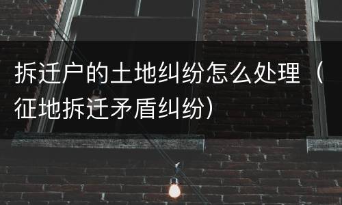 拆迁户的土地纠纷怎么处理（征地拆迁矛盾纠纷）