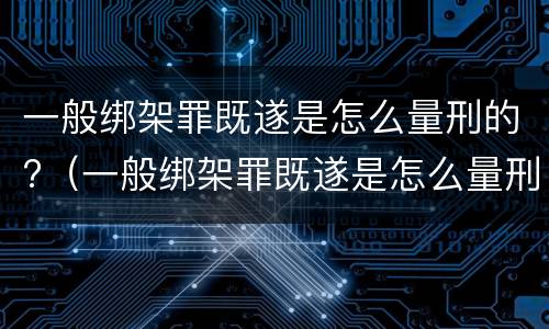 一般绑架罪既遂是怎么量刑的?（一般绑架罪既遂是怎么量刑的呢）