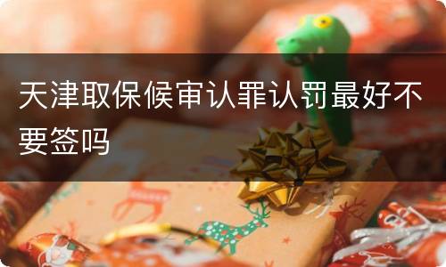 天津取保候审认罪认罚最好不要签吗