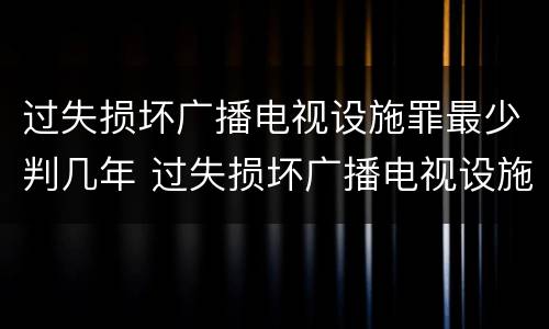 过失损坏广播电视设施罪最少判几年 过失损坏广播电视设施罪最少判几年徒刑