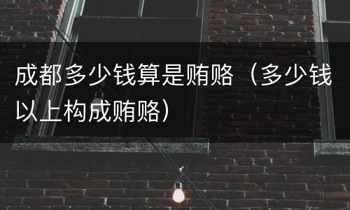 成都多少钱算是贿赂（多少钱以上构成贿赂）