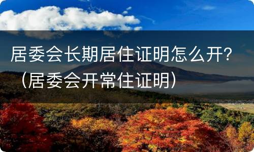 居委会长期居住证明怎么开？（居委会开常住证明）