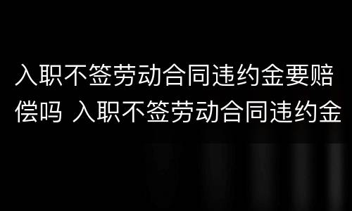 入职不签劳动合同违约金要赔偿吗 入职不签劳动合同违约金要赔偿吗怎么算