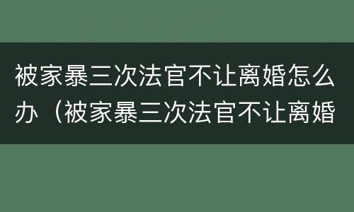 被家暴三次法官不让离婚怎么办（被家暴三次法官不让离婚怎么办呢）