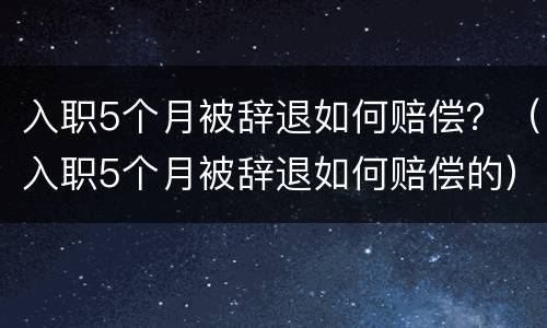 入职5个月被辞退如何赔偿？（入职5个月被辞退如何赔偿的）