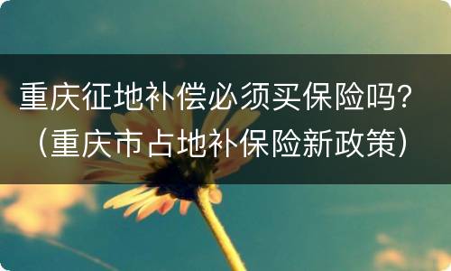 重庆征地补偿必须买保险吗？（重庆市占地补保险新政策）