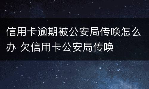 信用卡逾期被公安局传唤怎么办 欠信用卡公安局传唤