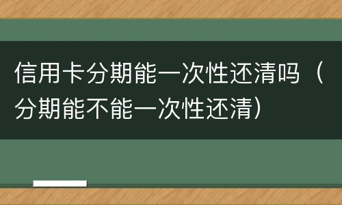 信用卡分期能一次性还清吗（分期能不能一次性还清）