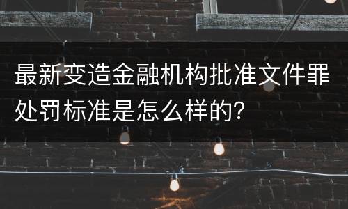 最新变造金融机构批准文件罪处罚标准是怎么样的？