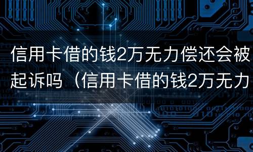 信用卡借的钱2万无力偿还会被起诉吗（信用卡借的钱2万无力偿还会被起诉吗）