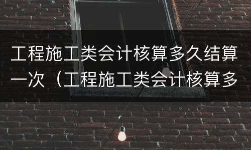 工程施工类会计核算多久结算一次（工程施工类会计核算多久结算一次费用）