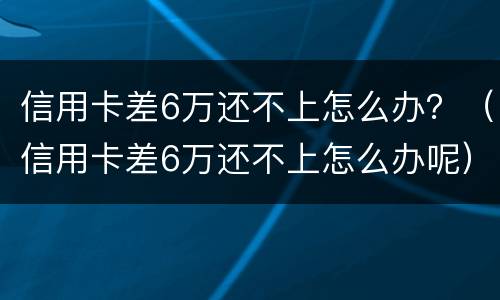 信用卡差6万还不上怎么办？（信用卡差6万还不上怎么办呢）