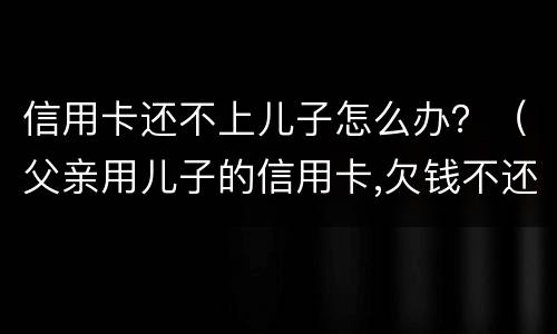 信用卡还不上儿子怎么办？（父亲用儿子的信用卡,欠钱不还怎么办）