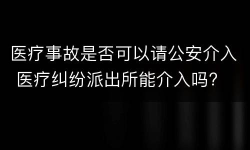 医疗事故是否可以请公安介入 医疗纠纷派出所能介入吗?