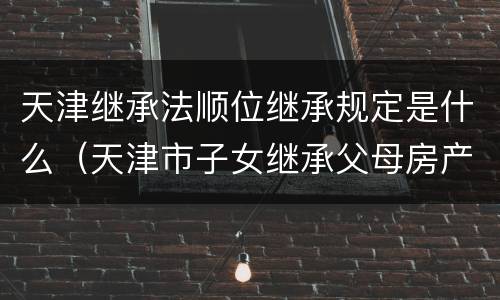 天津继承法顺位继承规定是什么（天津市子女继承父母房产最新政策）