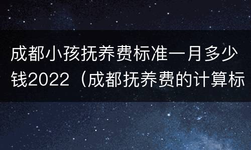 成都小孩抚养费标准一月多少钱2022（成都抚养费的计算标准是多少）