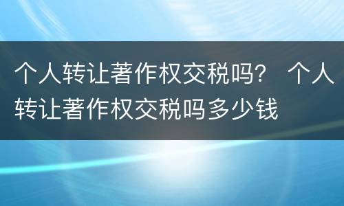 个人转让著作权交税吗？ 个人转让著作权交税吗多少钱