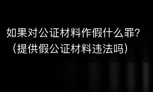如果对公证材料作假什么罪？（提供假公证材料违法吗）