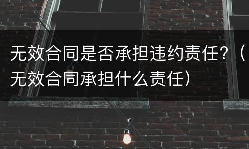 无效合同是否承担违约责任?（无效合同承担什么责任）