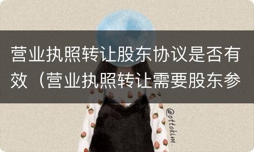 营业执照转让股东协议是否有效（营业执照转让需要股东参与吗）