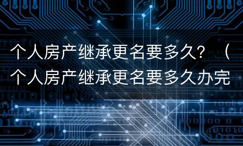 个人房产继承更名要多久？（个人房产继承更名要多久办完）