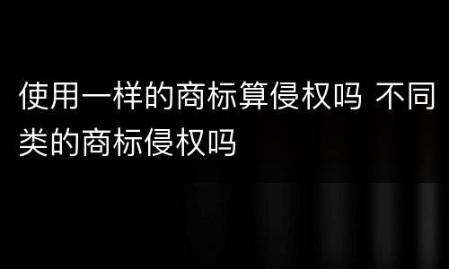 使用一样的商标算侵权吗 不同类的商标侵权吗