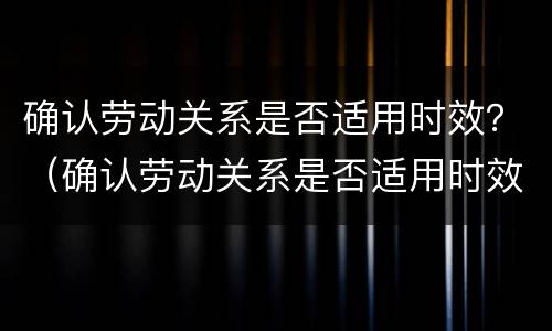 确认劳动关系是否适用时效？（确认劳动关系是否适用时效）