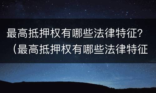 最高抵押权有哪些法律特征？（最高抵押权有哪些法律特征呢）