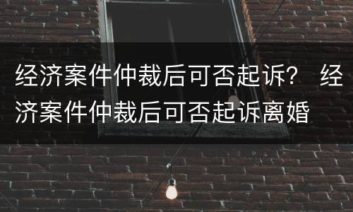经济案件仲裁后可否起诉？ 经济案件仲裁后可否起诉离婚