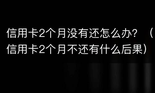 信用卡2个月没有还怎么办？（信用卡2个月不还有什么后果）